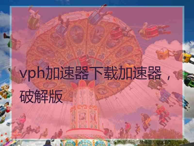 vph加速器下载加速器，破解版